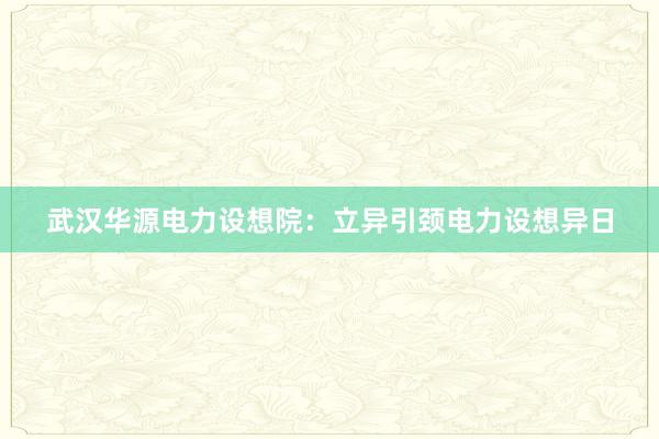 武汉华源电力设想院：立异引颈电力设想异日